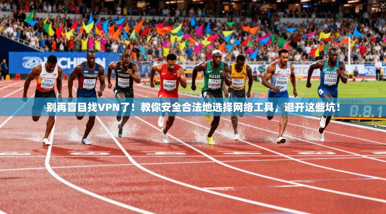 别再盲目找VPN了！教你安全合法地选择网络工具，避开这些坑！