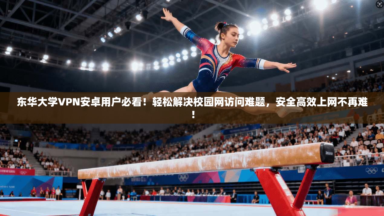 东华大学VPN安卓用户必看！轻松解决校园网访问难题，安全高效上网不再难！
