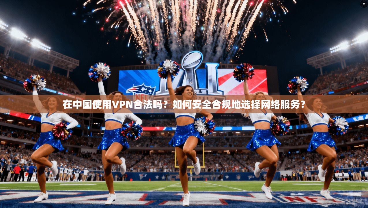 在中国使用VPN合法吗？如何安全合规地选择网络服务？