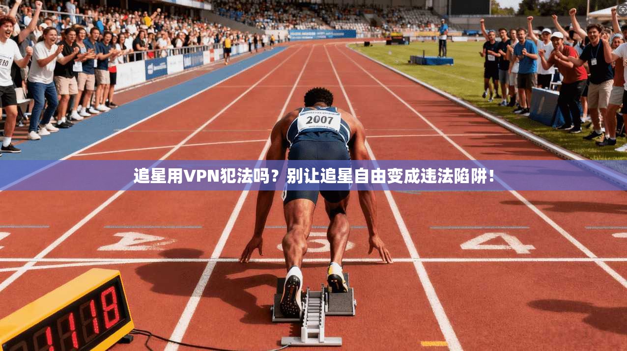 追星用VPN犯法吗？别让追星自由变成违法陷阱！
