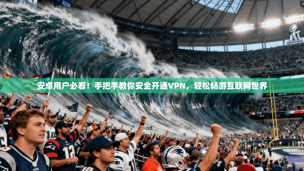 安卓用户必看！手把手教你安全开通VPN，轻松畅游互联网世界