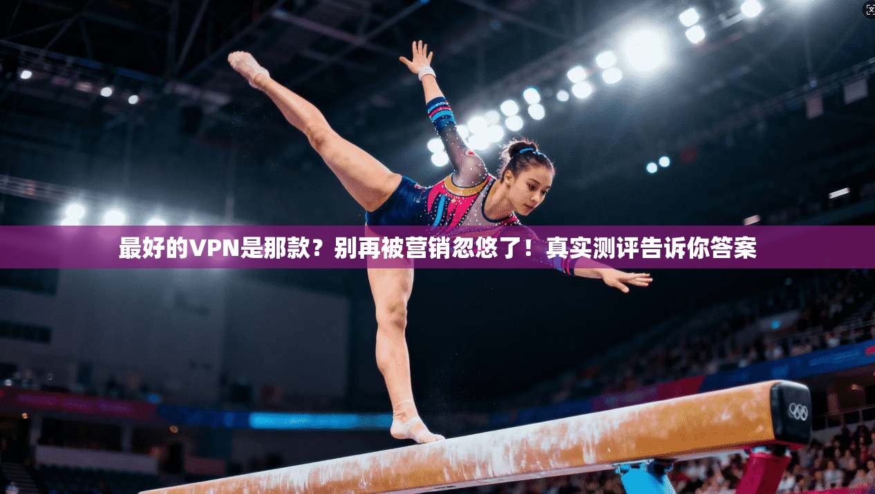 最好的VPN是那款？别再被营销忽悠了！真实测评告诉你答案