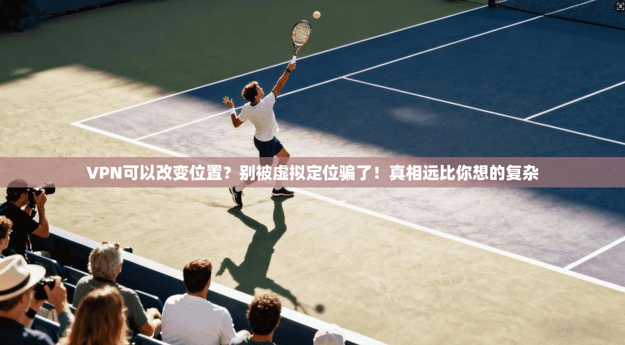 VPN可以改变位置？别被虚拟定位骗了！真相远比你想的复杂