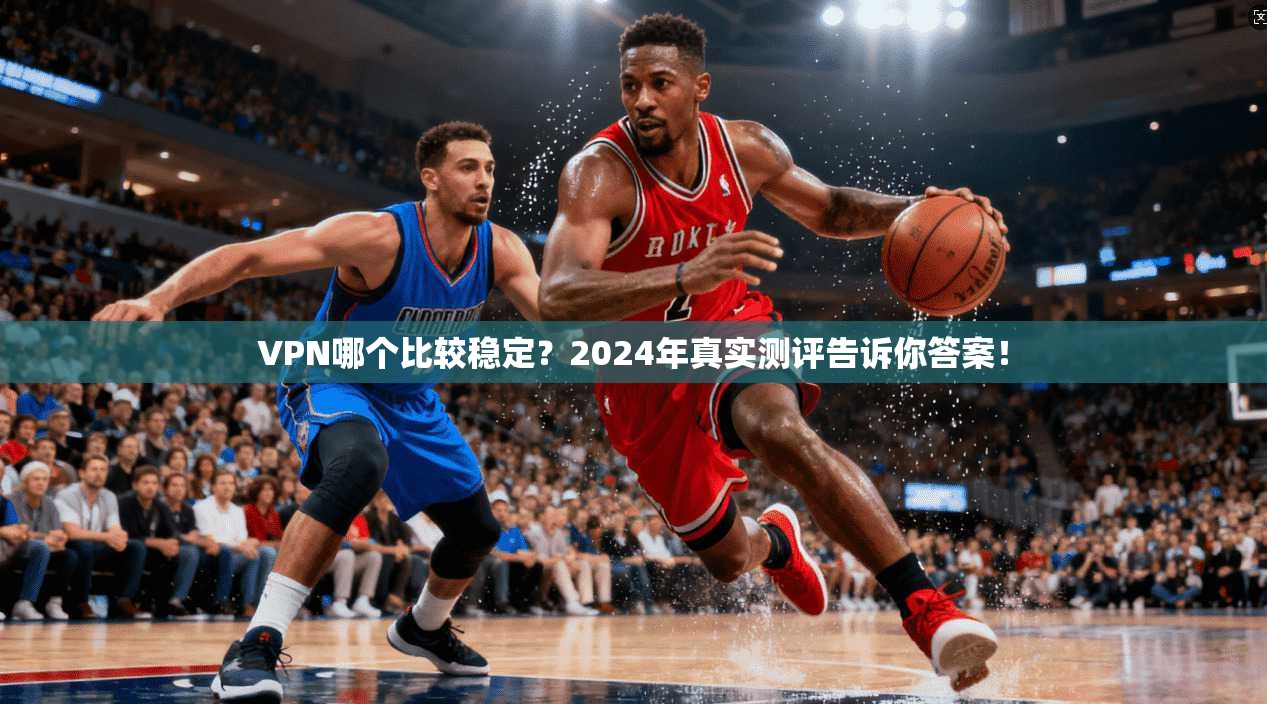 VPN哪个比较稳定？2024年真实测评告诉你答案！