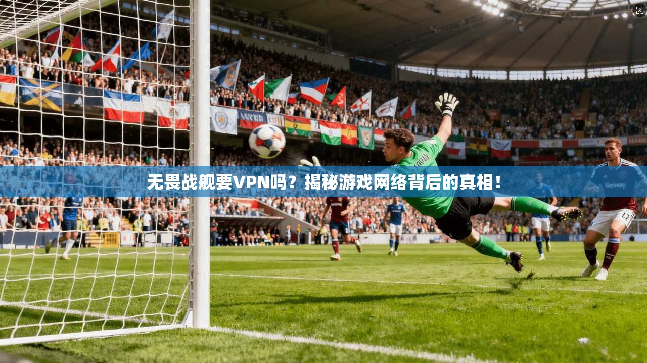 无畏战舰要VPN吗？揭秘游戏网络背后的真相！
