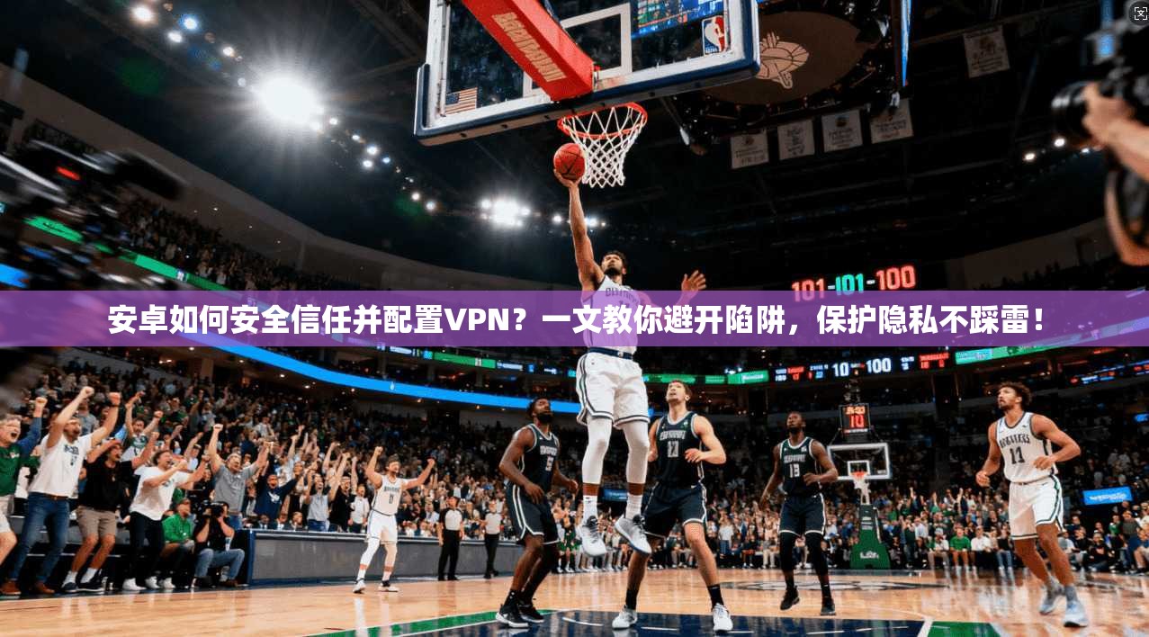 安卓如何安全信任并配置VPN？一文教你避开陷阱，保护隐私不踩雷！