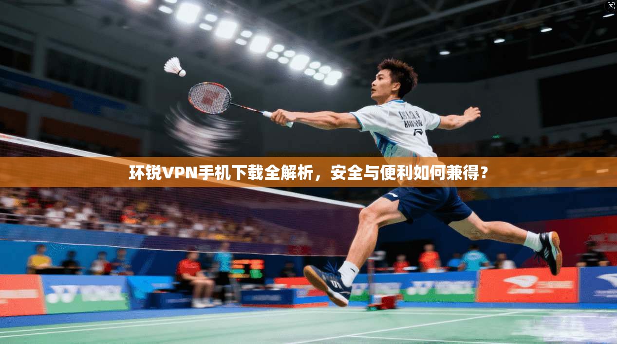 环锐VPN手机下载全解析，安全与便利如何兼得？