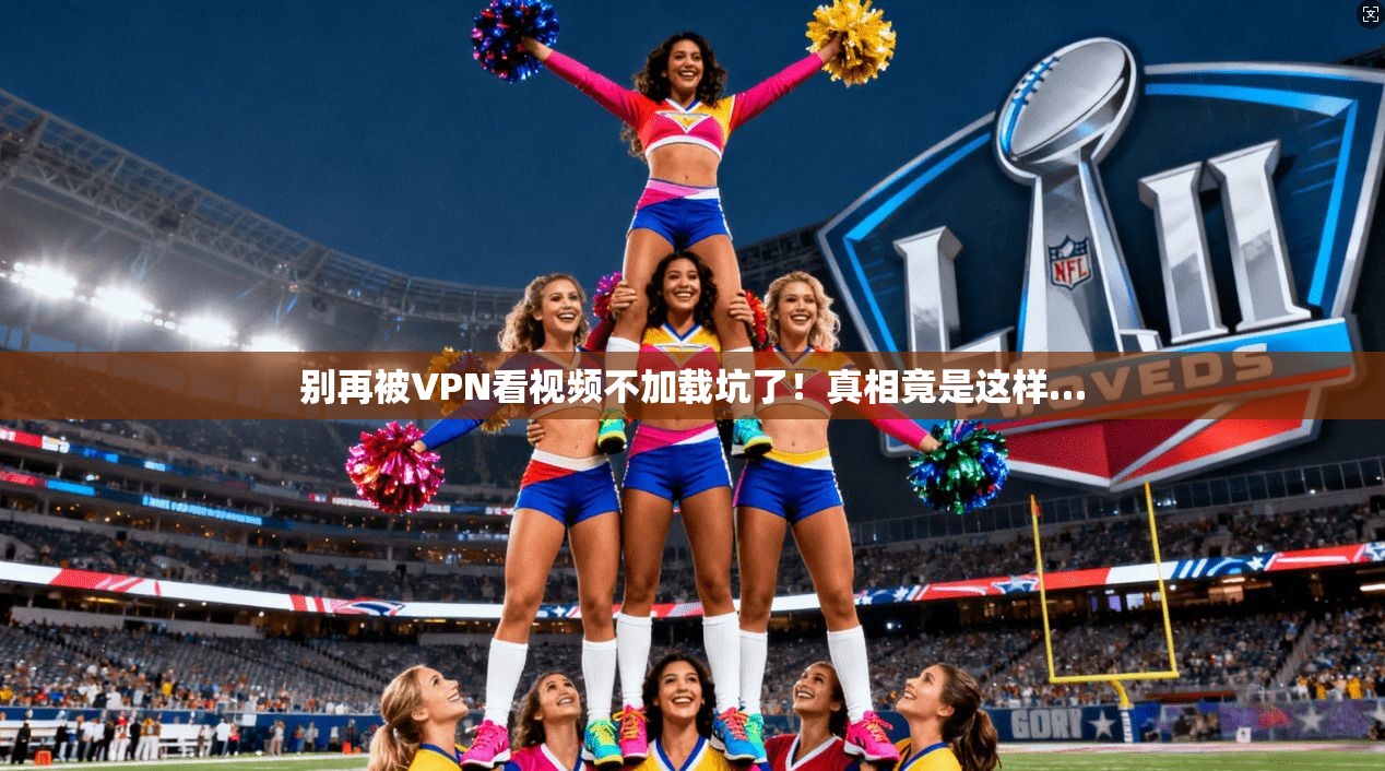 别再被VPN看视频不加载坑了！真相竟是这样…