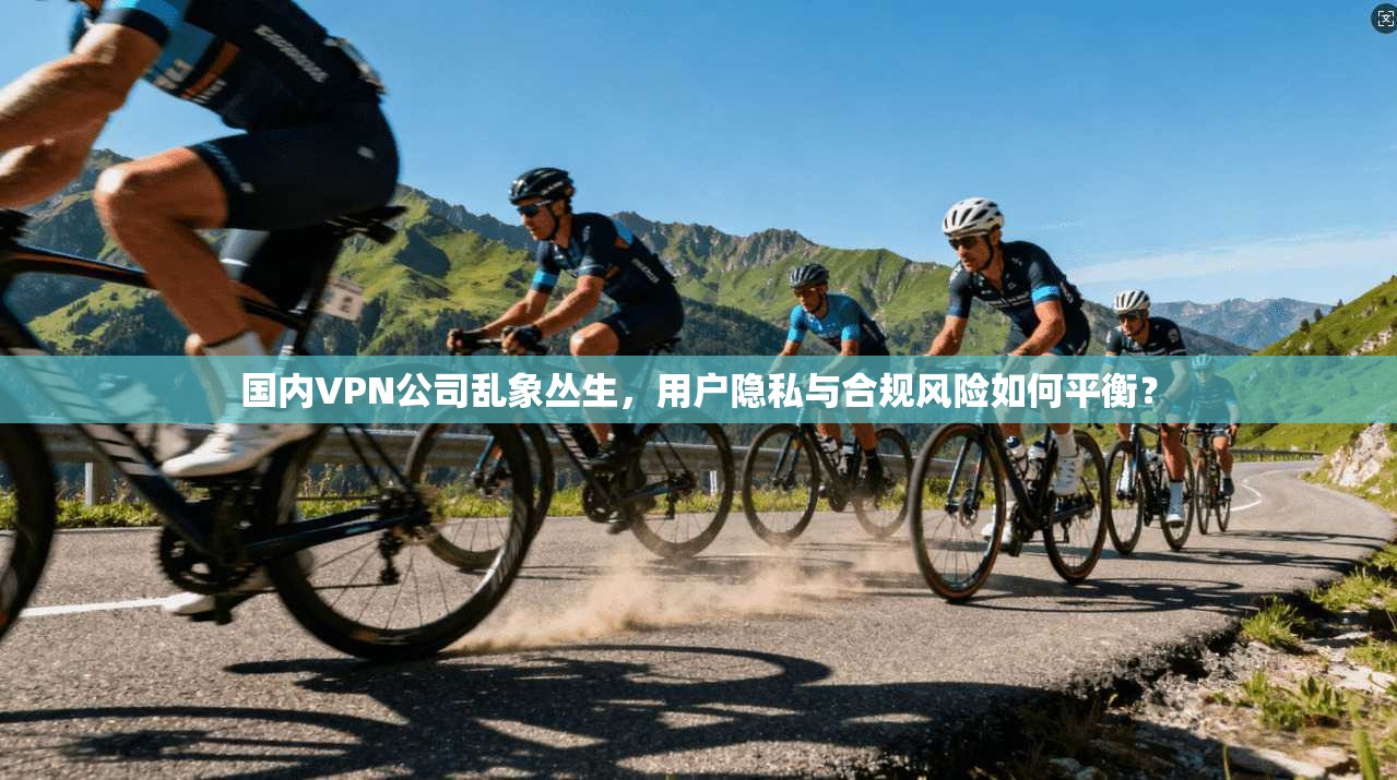 国内VPN公司乱象丛生，用户隐私与合规风险如何平衡？