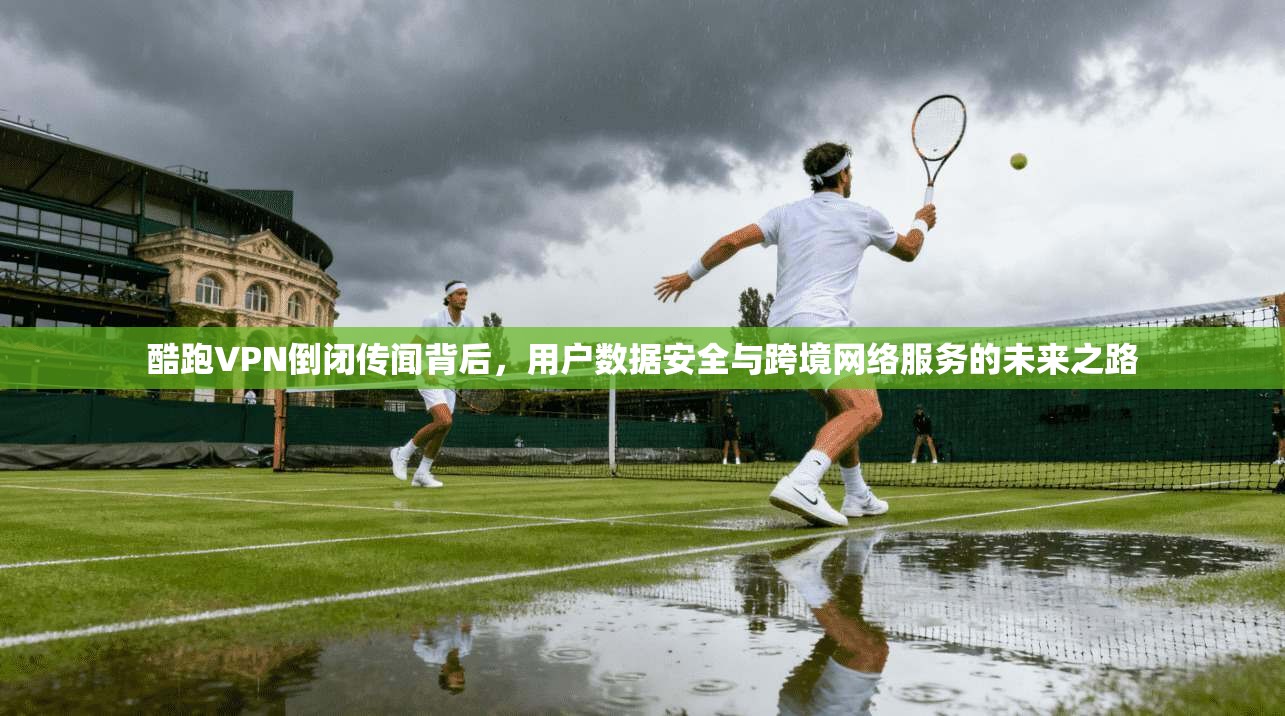 酷跑VPN倒闭传闻背后，用户数据安全与跨境网络服务的未来之路