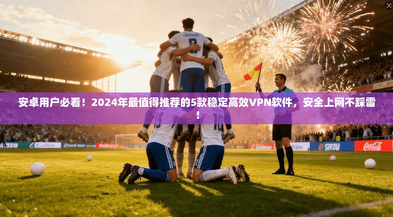 安卓用户必看！2024年最值得推荐的5款稳定高效VPN软件，安全上网不踩雷！