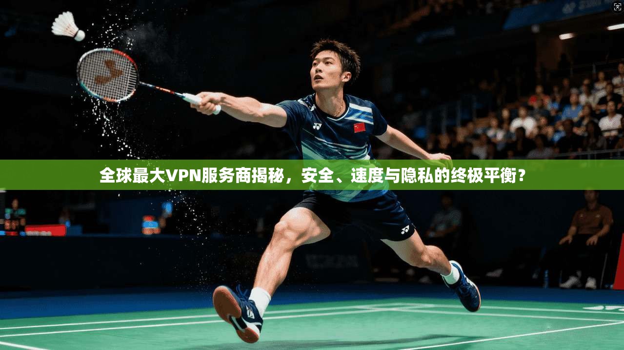 全球最大VPN服务商揭秘，安全、速度与隐私的终极平衡？