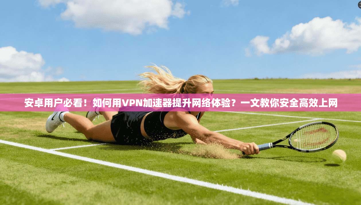 安卓用户必看！如何用VPN加速器提升网络体验？一文教你安全高效上网