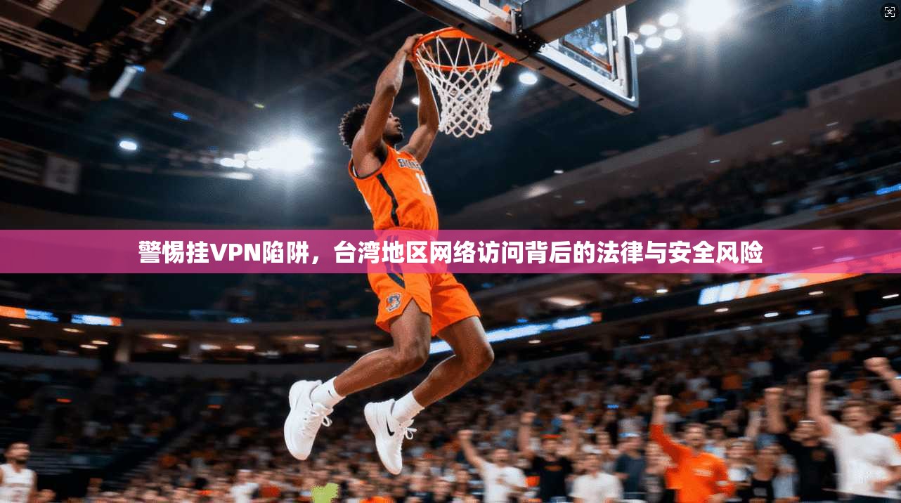 警惕挂VPN陷阱，台湾地区网络访问背后的法律与安全风险