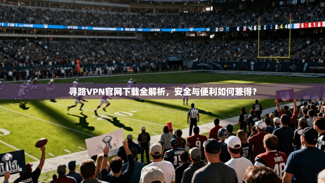 寻路VPN官网下载全解析，安全与便利如何兼得？