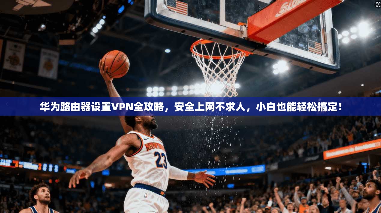华为路由器设置VPN全攻略，安全上网不求人，小白也能轻松搞定！