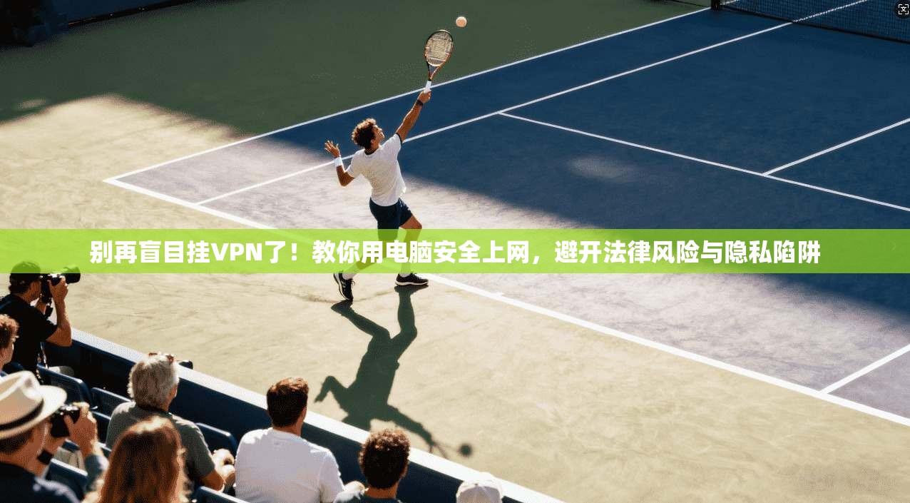 别再盲目挂VPN了！教你用电脑安全上网，避开法律风险与隐私陷阱