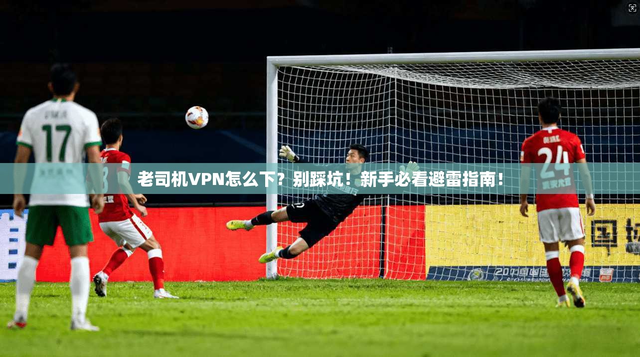 老司机VPN怎么下？别踩坑！新手必看避雷指南！