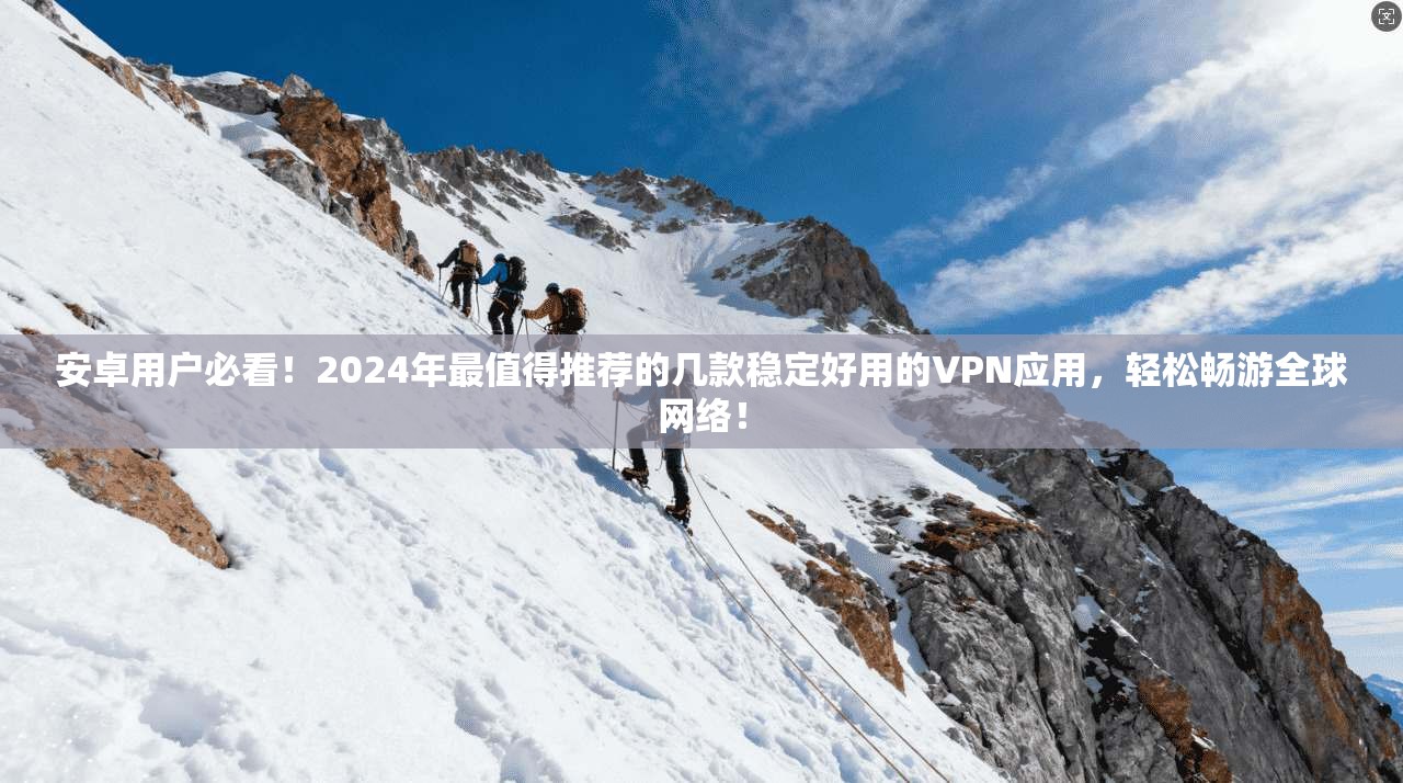 安卓用户必看！2024年最值得推荐的几款稳定好用的VPN应用，轻松畅游全球网络！