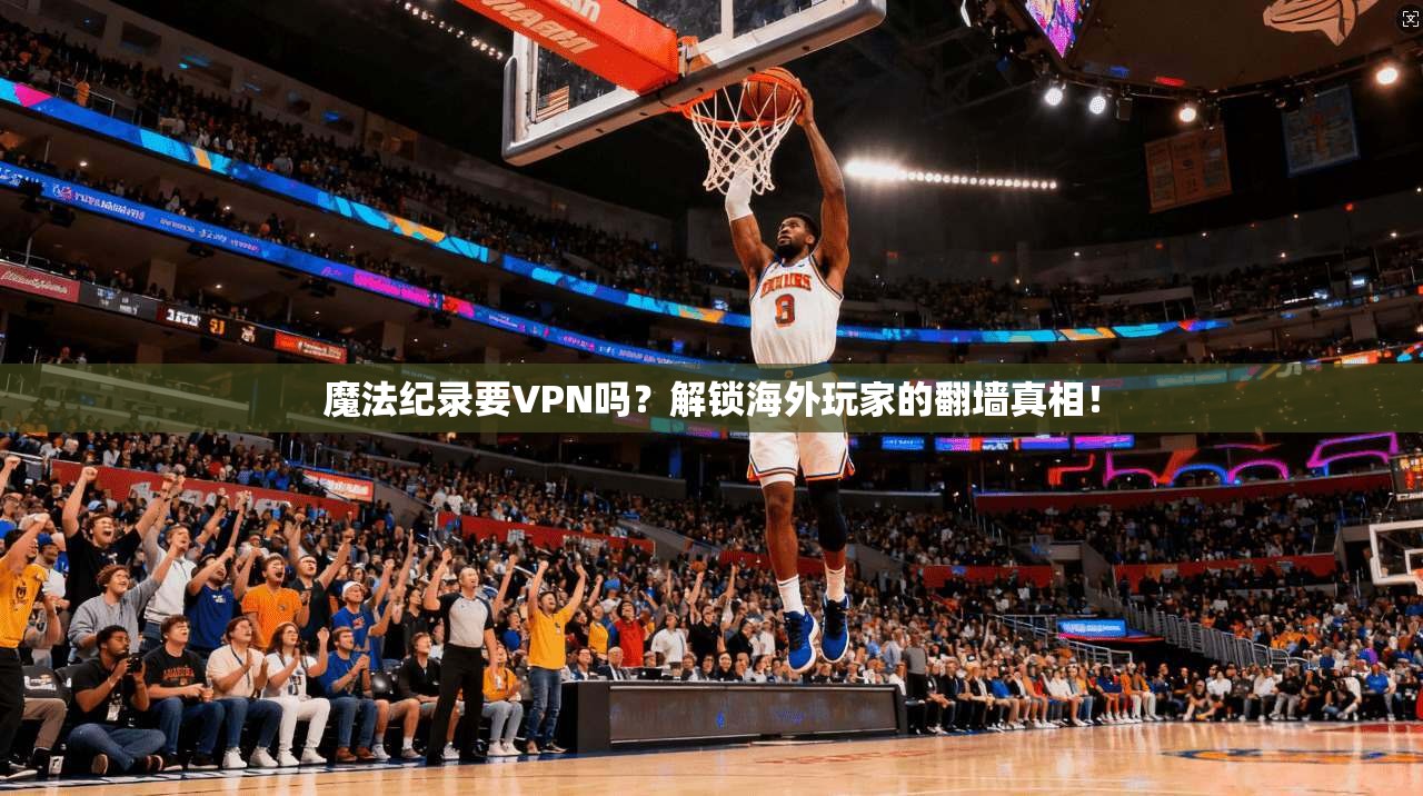 魔法纪录要VPN吗？解锁海外玩家的翻墙真相！