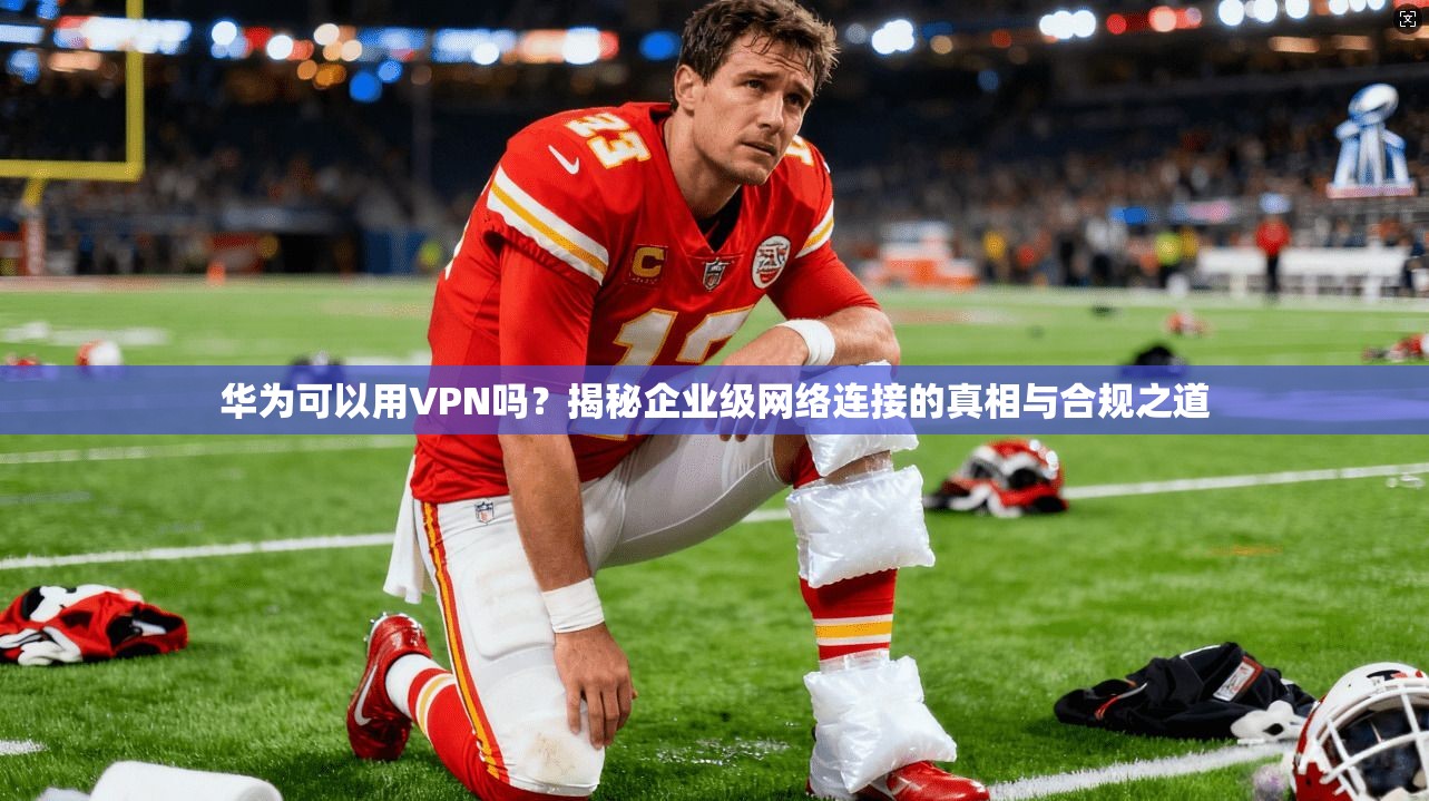 华为可以用VPN吗？揭秘企业级网络连接的真相与合规之道