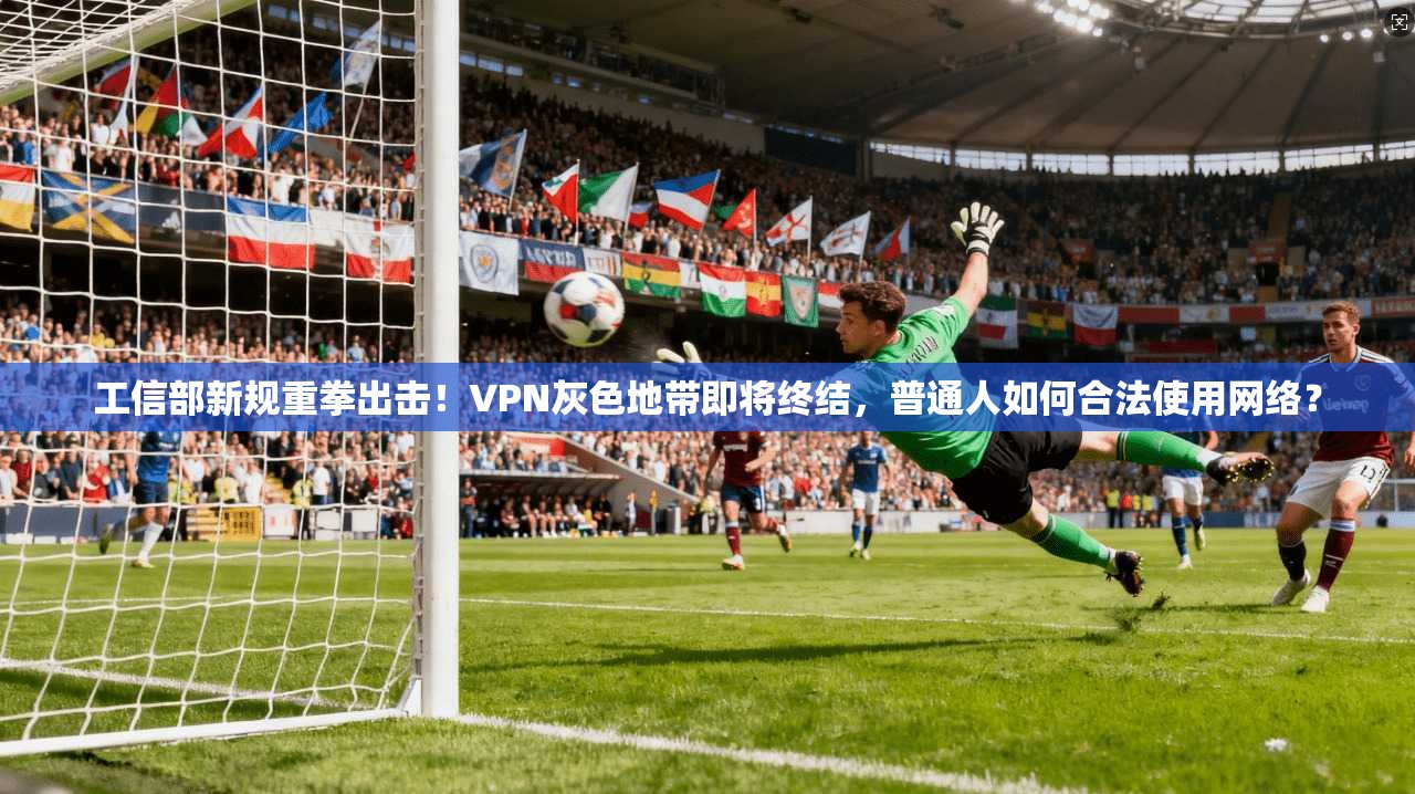 工信部新规重拳出击！VPN灰色地带即将终结，普通人如何合法使用网络？
