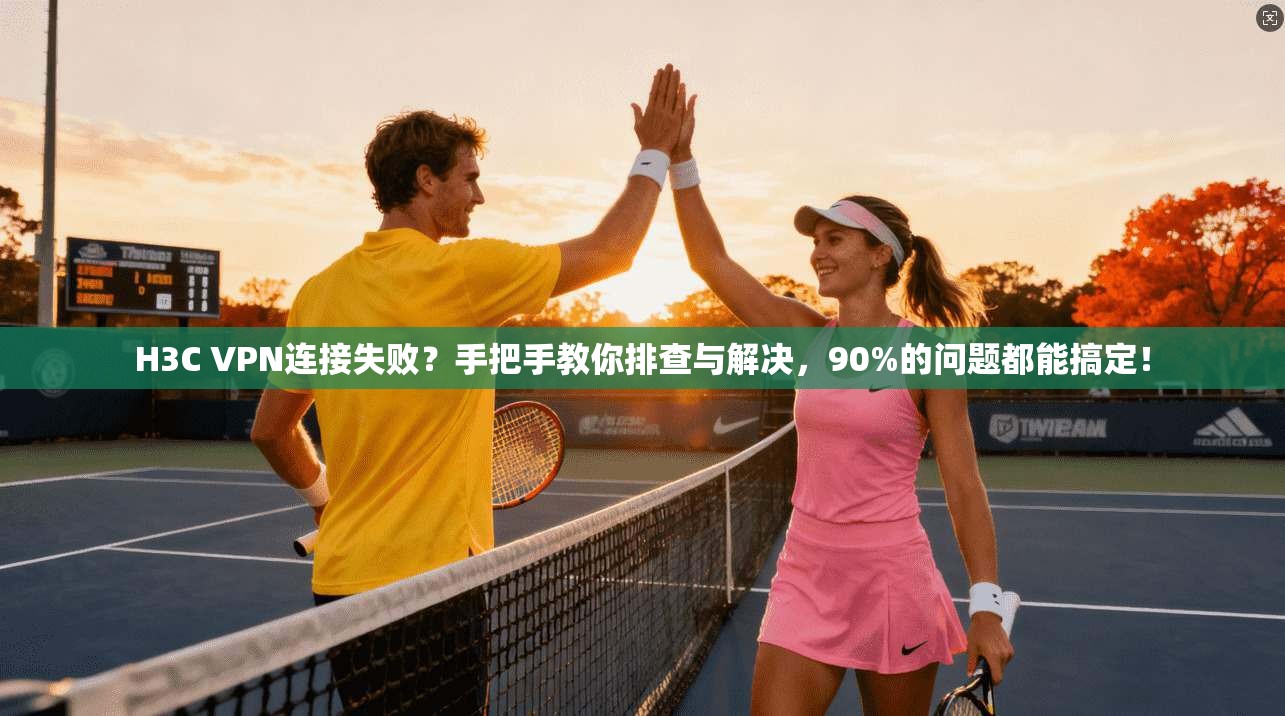 H3C VPN连接失败？手把手教你排查与解决，90%的问题都能搞定！