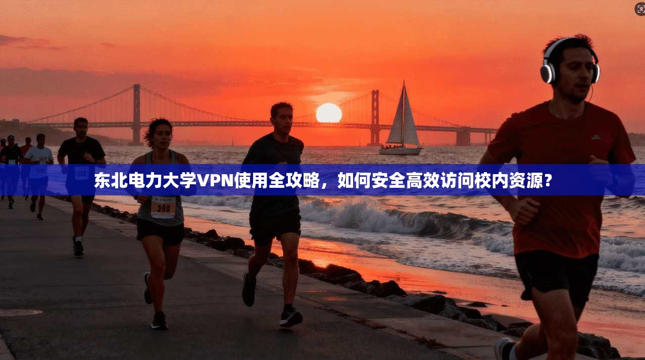 东北电力大学VPN使用全攻略，如何安全高效访问校内资源？