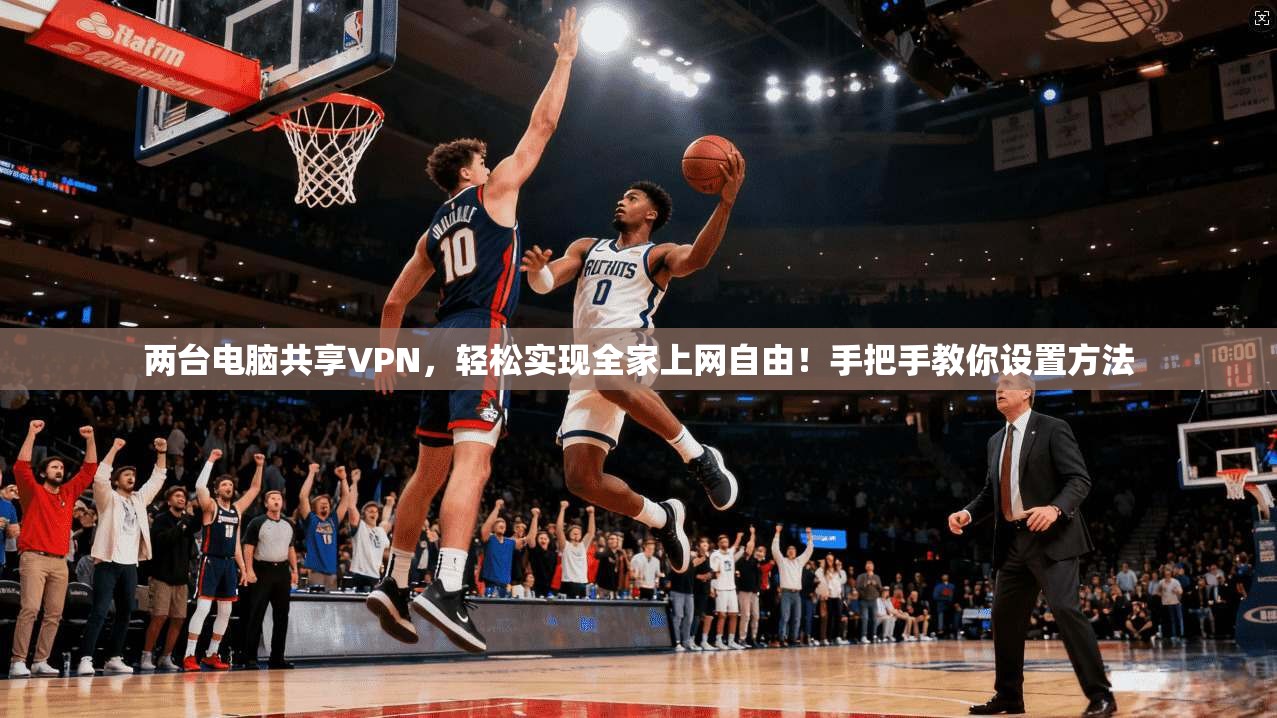 两台电脑共享VPN，轻松实现全家上网自由！手把手教你设置方法