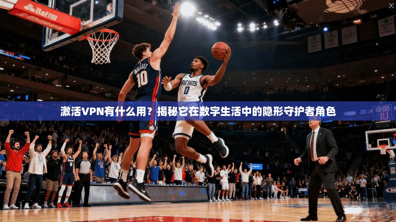 激活VPN有什么用？揭秘它在数字生活中的隐形守护者角色