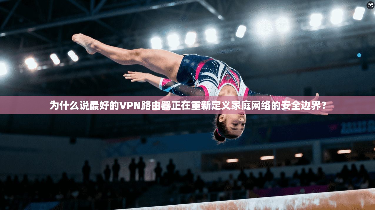 为什么说最好的VPN路由器正在重新定义家庭网络的安全边界？