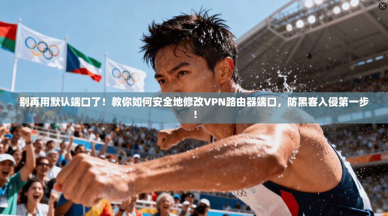 别再用默认端口了！教你如何安全地修改VPN路由器端口，防黑客入侵第一步！