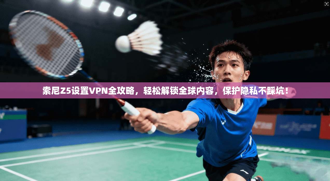 索尼Z5设置VPN全攻略，轻松解锁全球内容，保护隐私不踩坑！
