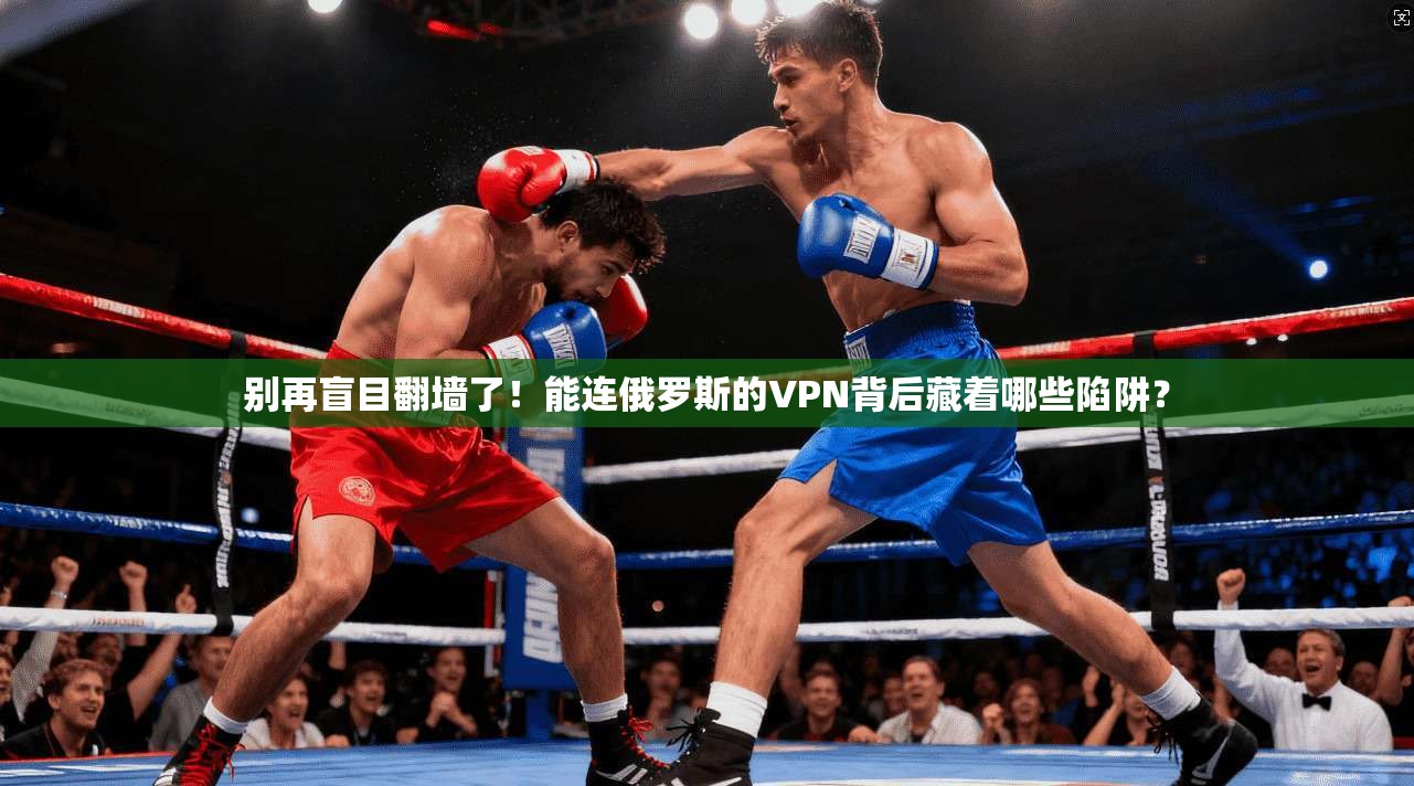 别再盲目翻墙了！能连俄罗斯的VPN背后藏着哪些陷阱？