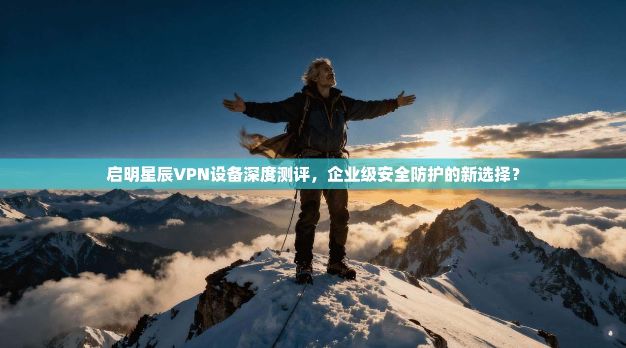 启明星辰VPN设备深度测评，企业级安全防护的新选择？