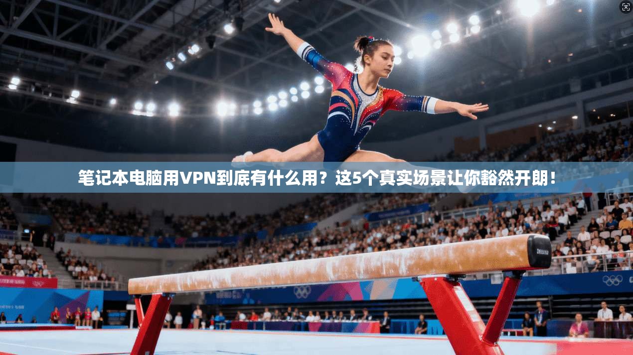 笔记本电脑用VPN到底有什么用？这5个真实场景让你豁然开朗！