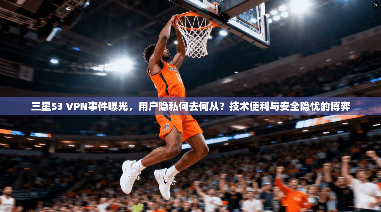 三星S3 VPN事件曝光，用户隐私何去何从？技术便利与安全隐忧的博弈