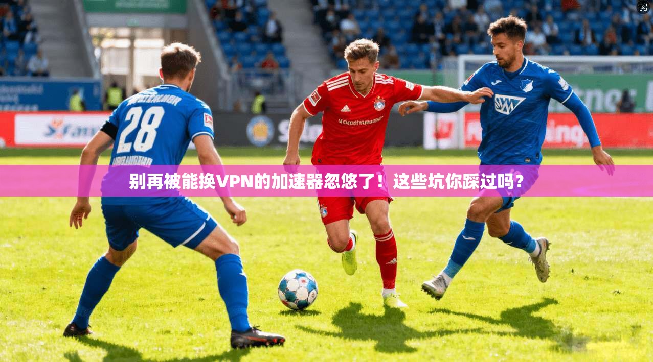 别再被能换VPN的加速器忽悠了！这些坑你踩过吗？