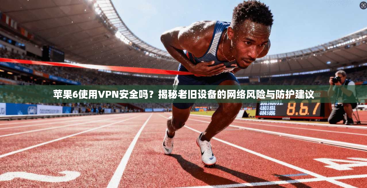 苹果6使用VPN安全吗？揭秘老旧设备的网络风险与防护建议