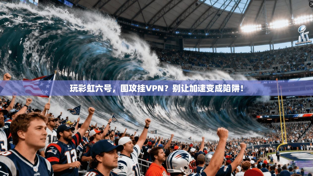 玩彩虹六号，围攻挂VPN？别让加速变成陷阱！