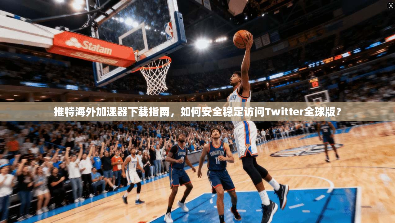 推特海外加速器下载指南，如何安全稳定访问Twitter全球版？