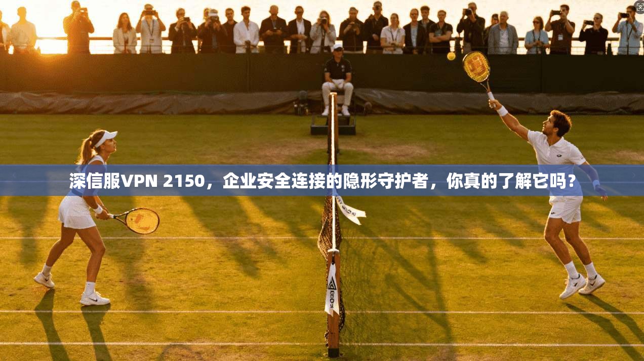 深信服VPN 2150，企业安全连接的隐形守护者，你真的了解它吗？
