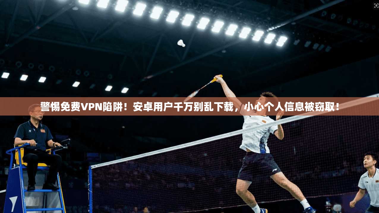 警惕免费VPN陷阱！安卓用户千万别乱下载，小心个人信息被窃取！