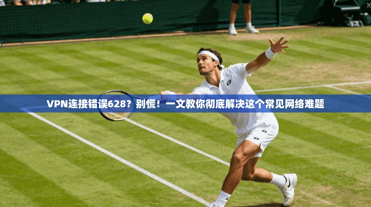 VPN连接错误628？别慌！一文教你彻底解决这个常见网络难题
