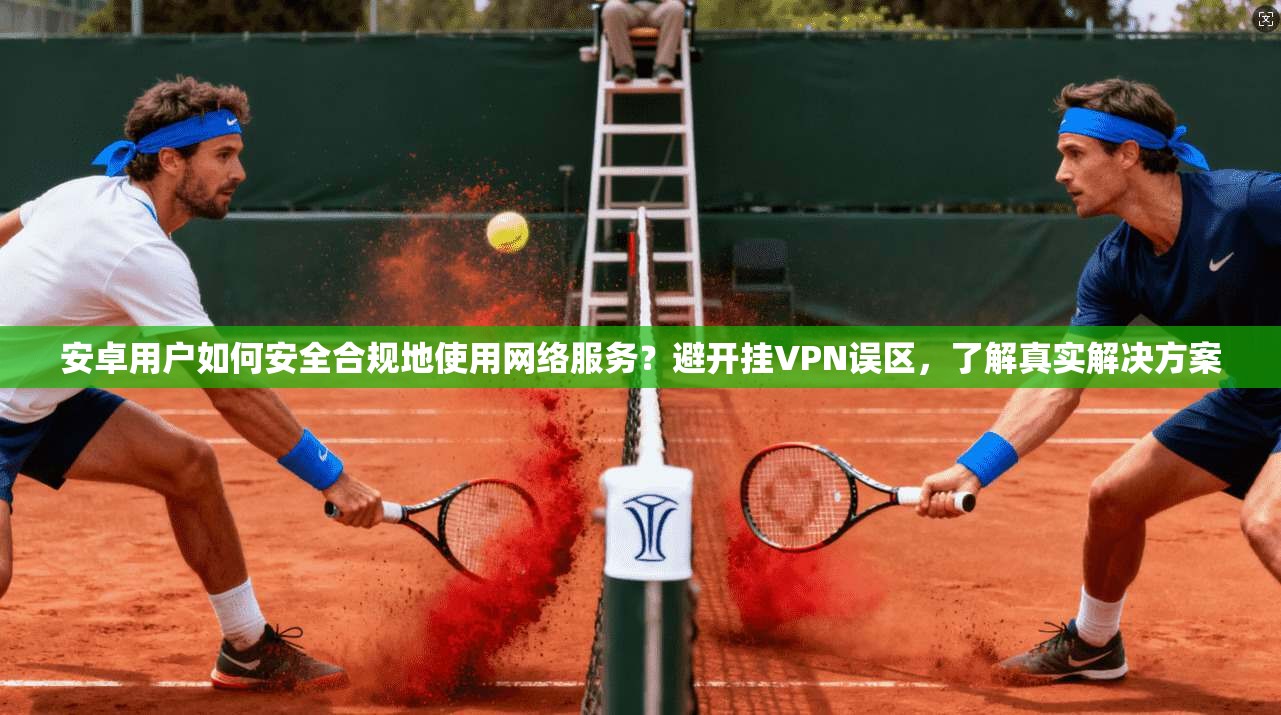 安卓用户如何安全合规地使用网络服务？避开挂VPN误区，了解真实解决方案