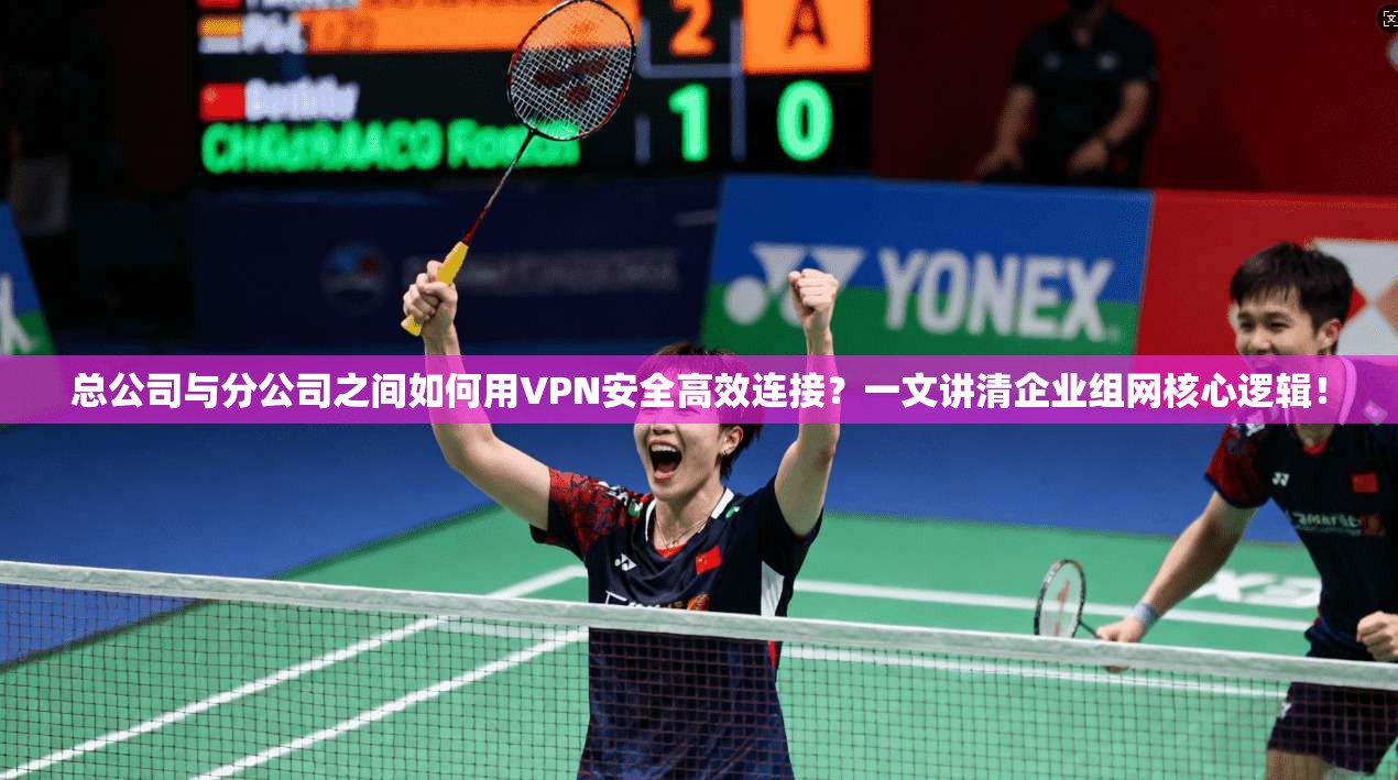 总公司与分公司之间如何用VPN安全高效连接？一文讲清企业组网核心逻辑！