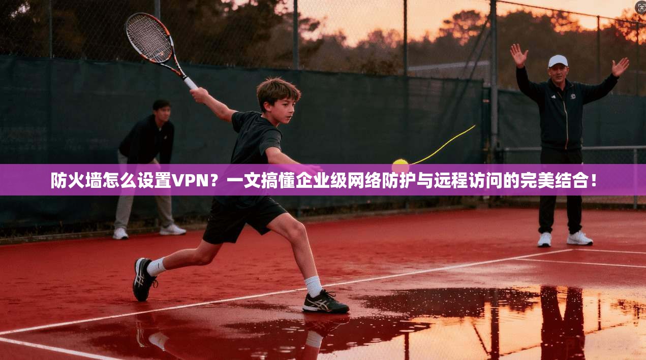 防火墙怎么设置VPN？一文搞懂企业级网络防护与远程访问的完美结合！