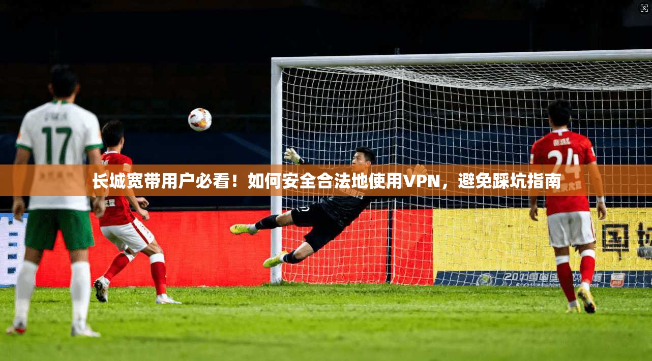 长城宽带用户必看！如何安全合法地使用VPN，避免踩坑指南