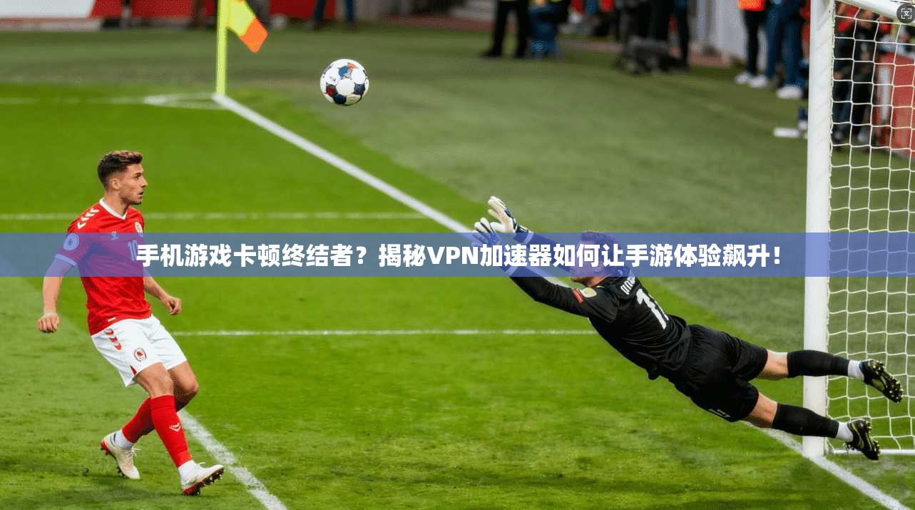 手机游戏卡顿终结者？揭秘VPN加速器如何让手游体验飙升！