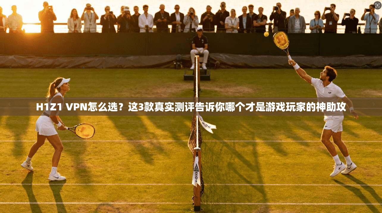 H1Z1 VPN怎么选？这3款真实测评告诉你哪个才是游戏玩家的神助攻